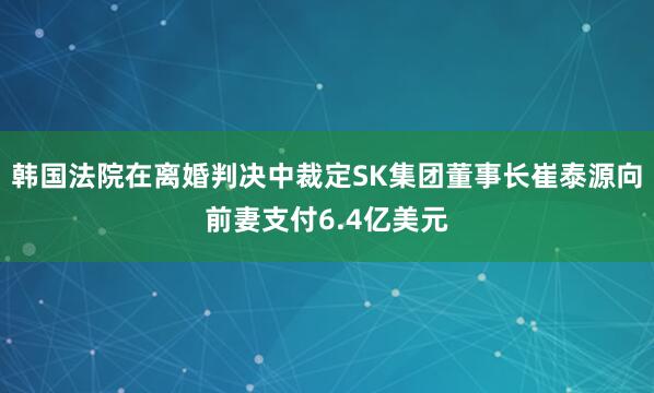 韩国法院在离婚判决中裁定SK集团董事长崔泰源向前妻支付6.4亿美元