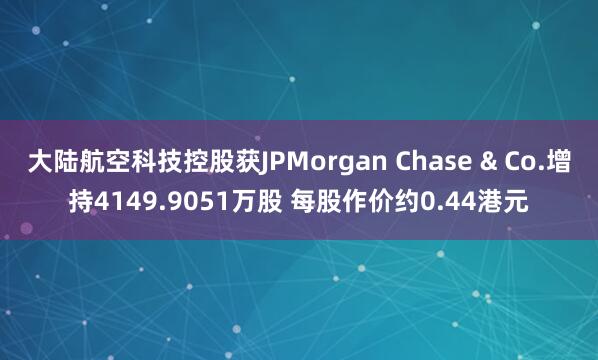 大陆航空科技控股获JPMorgan Chase & Co.增持4149.9051万股 每股作价约0.44港元