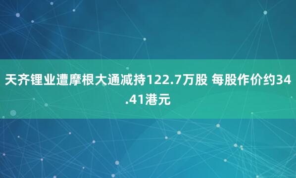 天齐锂业遭摩根大通减持122.7万股 每股作价约34.41港元