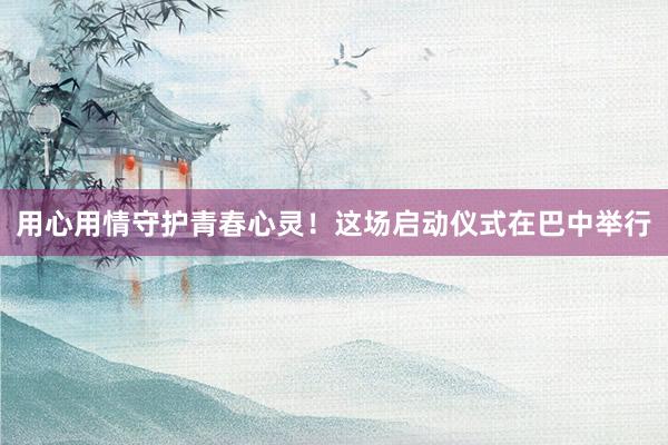 用心用情守护青春心灵！这场启动仪式在巴中举行
