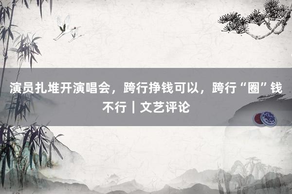 演员扎堆开演唱会，跨行挣钱可以，跨行“圈”钱不行｜文艺评论