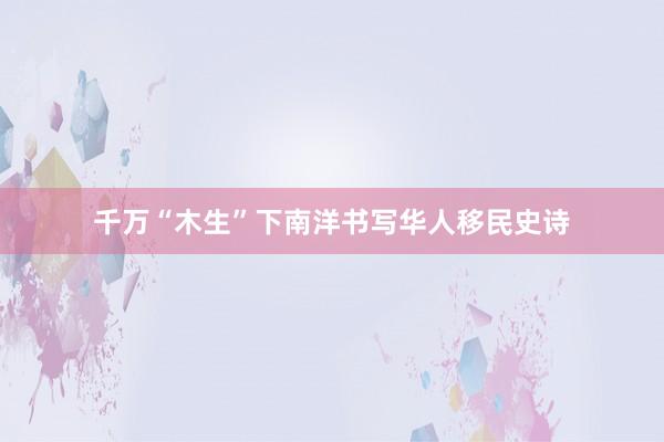千万“木生”下南洋书写华人移民史诗