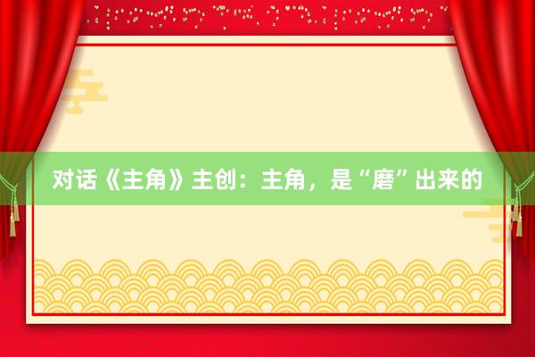 对话《主角》主创：主角，是“磨”出来的