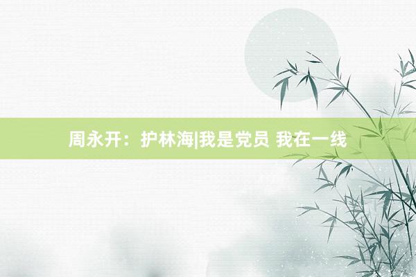 周永开：护林海|我是党员 我在一线