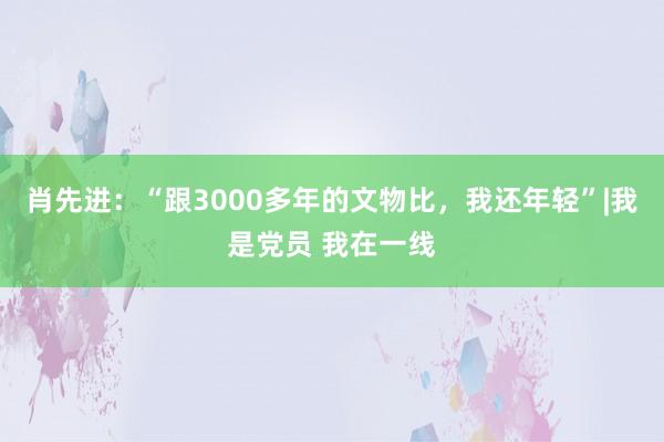 肖先进：“跟3000多年的文物比，我还年轻”|我是党员 我在一线
