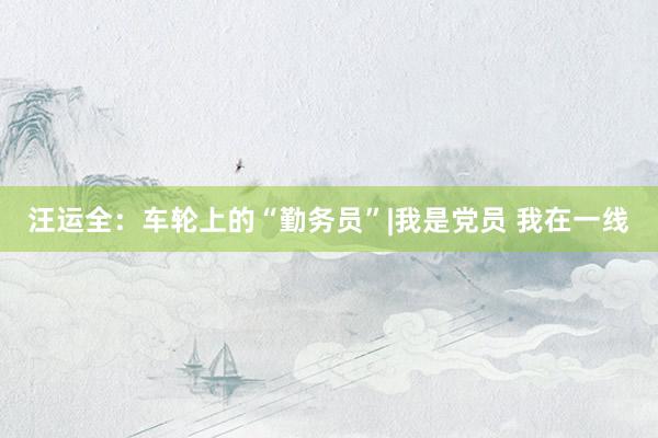 汪运全：车轮上的“勤务员”|我是党员 我在一线