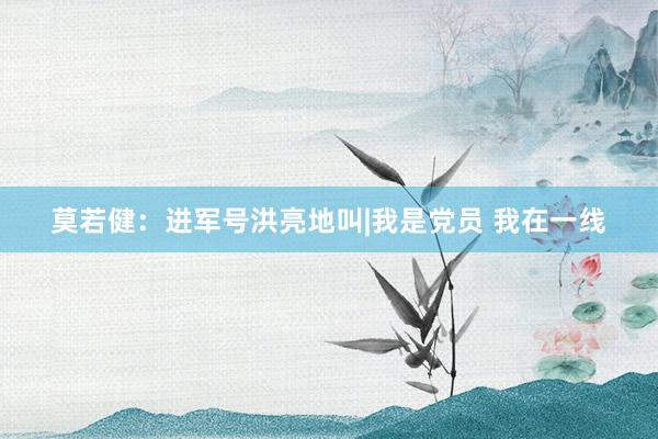 莫若健：进军号洪亮地叫|我是党员 我在一线