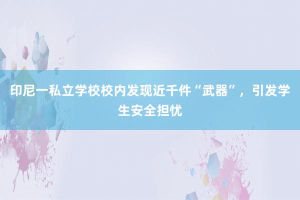 印尼一私立学校校内发现近千件“武器”，引发学生安全担忧