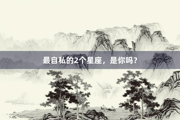 最自私的2个星座，是你吗？