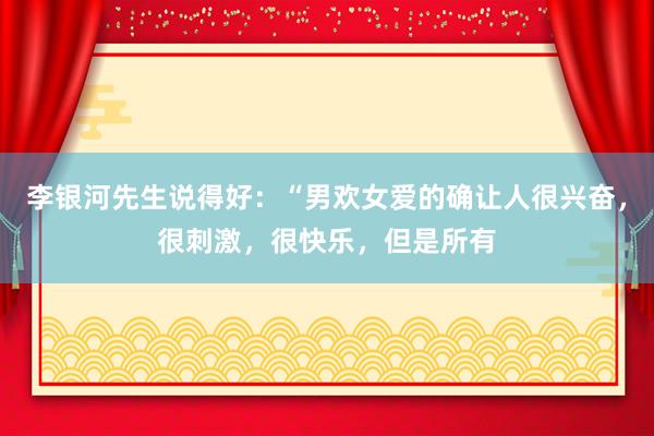 李银河先生说得好：“男欢女爱的确让人很兴奋，很刺激，很快乐，但是所有
