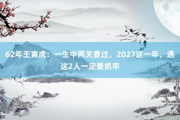 62年王寅虎：一生中两关要过，2027这一年，遇这2人一定要抓牢