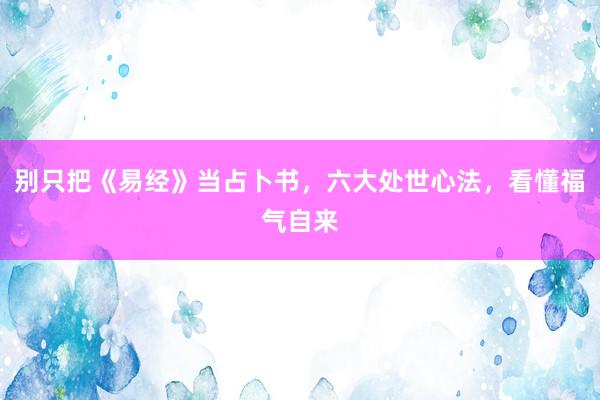 别只把《易经》当占卜书，六大处世心法，看懂福气自来