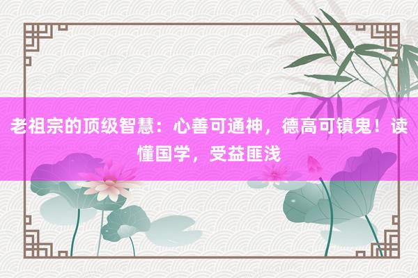 老祖宗的顶级智慧：心善可通神，德高可镇鬼！读懂国学，受益匪浅
