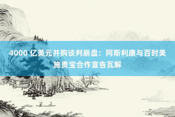 4000 亿美元并购谈判崩盘:阿斯利康与百时美施贵宝合作宣告瓦解