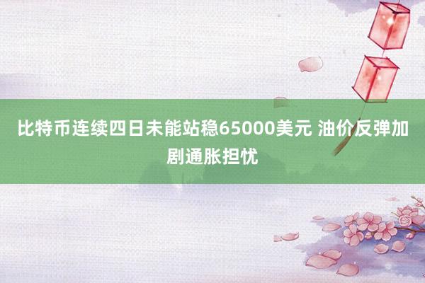 比特币连续四日未能站稳65000美元 油价反弹加剧通胀担忧