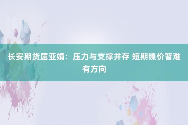 长安期货屈亚娟：压力与支撑并存 短期镍价暂难有方向