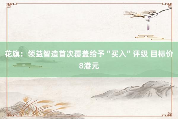花旗：领益智造首次覆盖给予“买入”评级 目标价8港元