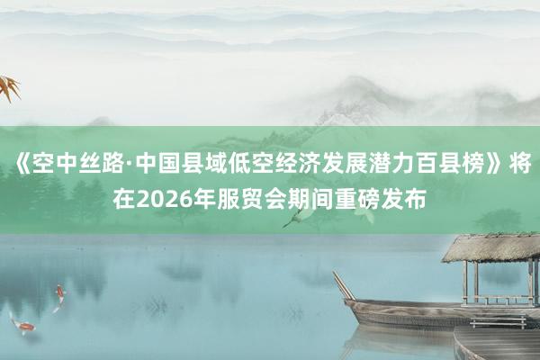 《空中丝路·中国县域低空经济发展潜力百县榜》将在2026年服贸会期间重磅发布
