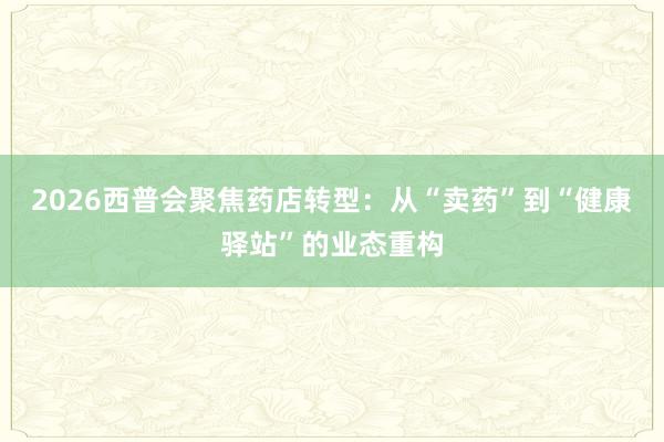 2026西普会聚焦药店转型：从“卖药”到“健康驿站”的业态重构