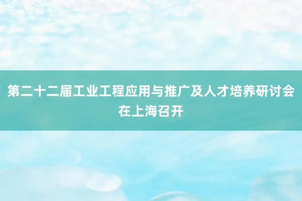 第二十二届工业工程应用与推广及人才培养研讨会在上海召开