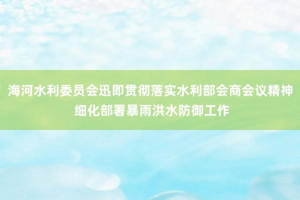 海河水利委员会迅即贯彻落实水利部会商会议精神 细化部署暴雨洪水防御工作