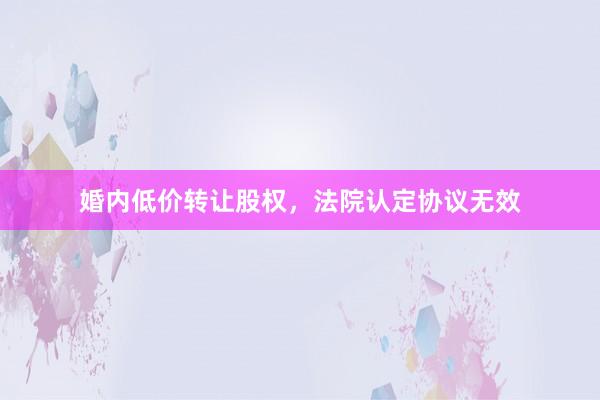 婚内低价转让股权，法院认定协议无效