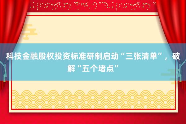 科技金融股权投资标准研制启动“三张清单”，破解“五个堵点”