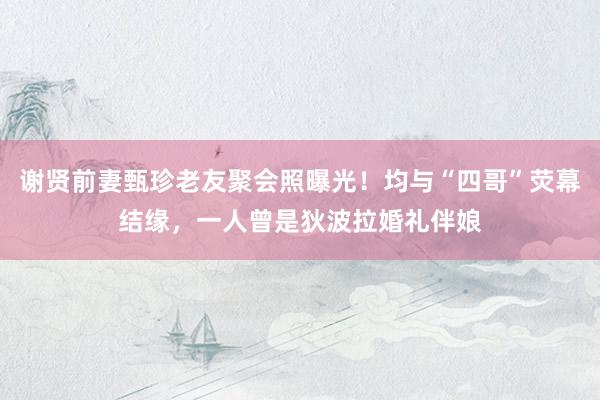 谢贤前妻甄珍老友聚会照曝光！均与“四哥”荧幕结缘，一人曾是狄波拉婚礼伴娘
