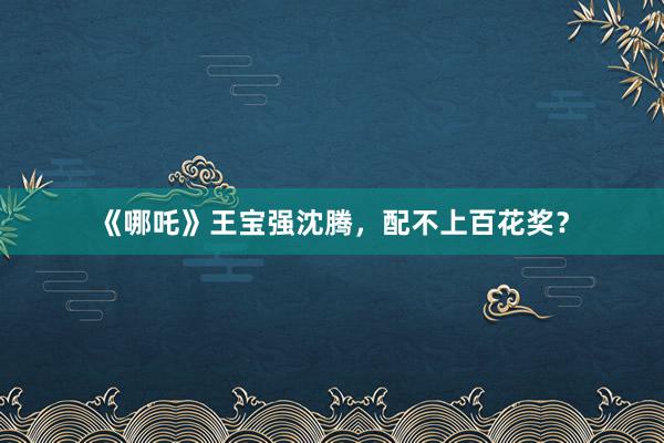 《哪吒》王宝强沈腾，配不上百花奖？