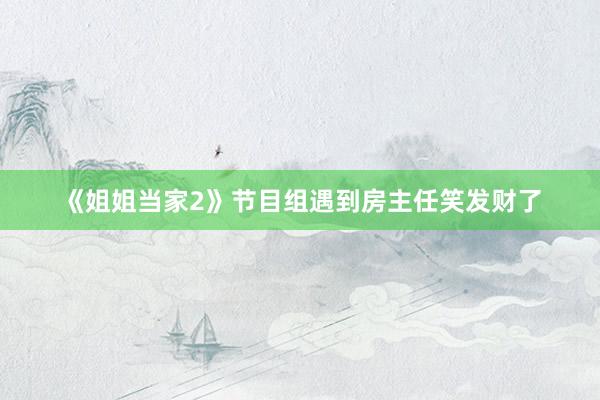 《姐姐当家2》节目组遇到房主任笑发财了