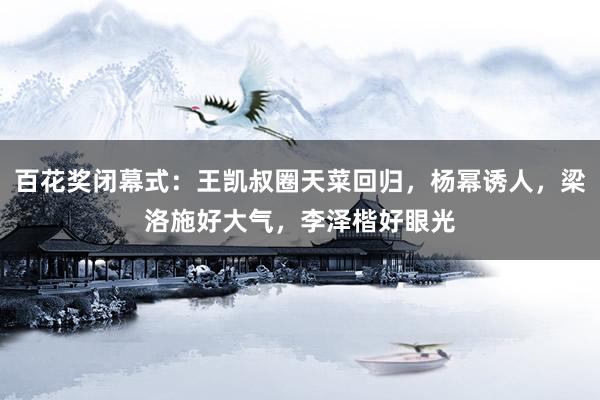 百花奖闭幕式：王凯叔圈天菜回归，杨幂诱人，梁洛施好大气，李泽楷好眼光