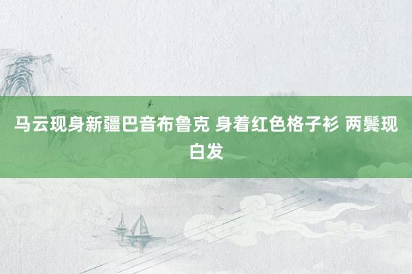 马云现身新疆巴音布鲁克 身着红色格子衫 两鬓现白发