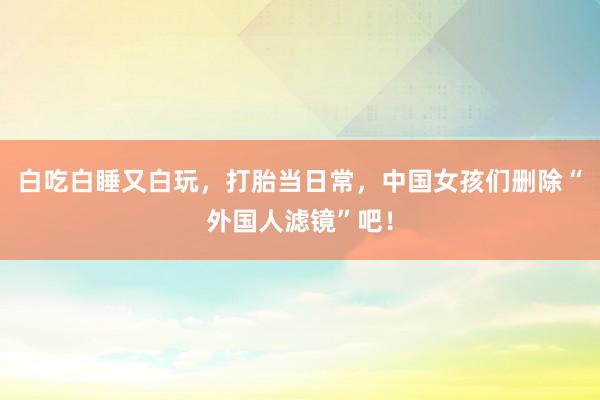 白吃白睡又白玩，打胎当日常，中国女孩们删除“外国人滤镜”吧！