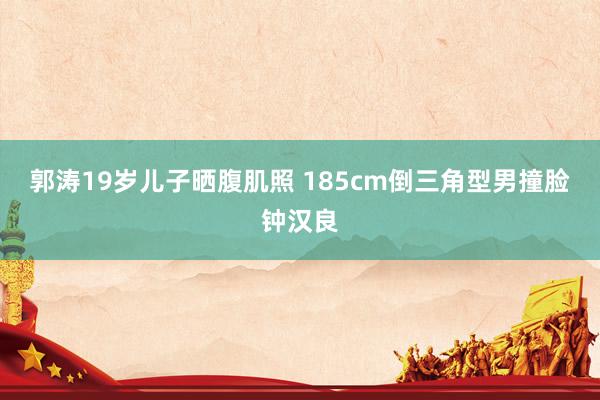 郭涛19岁儿子晒腹肌照 185cm倒三角型男撞脸钟汉良