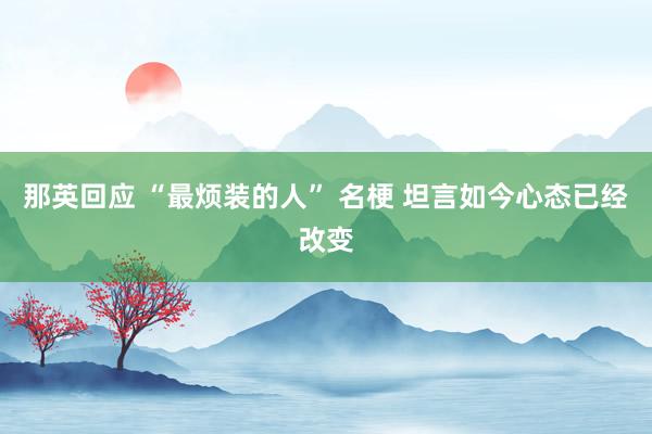 那英回应 “最烦装的人” 名梗 坦言如今心态已经改变