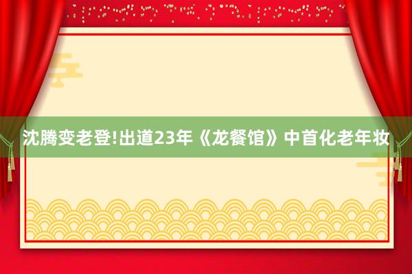 沈腾变老登!出道23年《龙餐馆》中首化老年妆