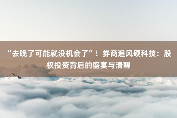 “去晚了可能就没机会了”!券商追风硬科技:股权投资背后的盛宴与清醒