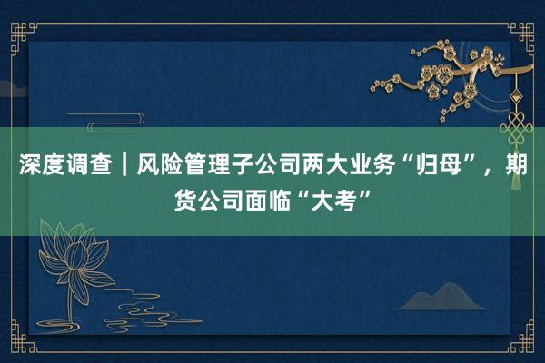 深度调查｜风险管理子公司两大业务“归母”，期货公司面临“大考”