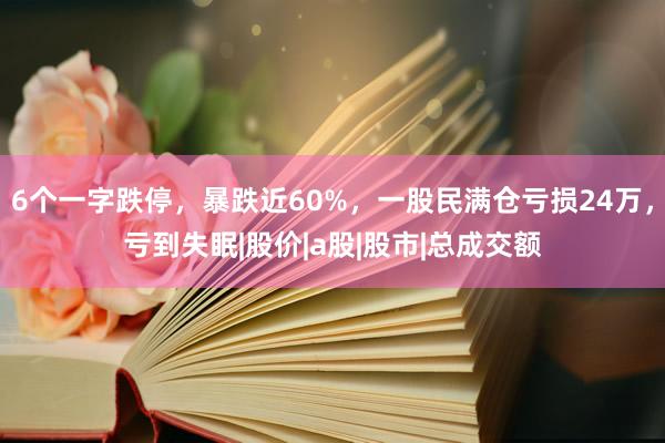 6个一字跌停,暴跌近60%,一股民满仓亏损24万,亏到失眠|股价|a股|股市|总成交额