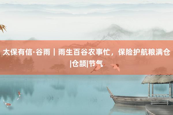 太保有信·谷雨｜雨生百谷农事忙，保险护航粮满仓|仓颉|节气