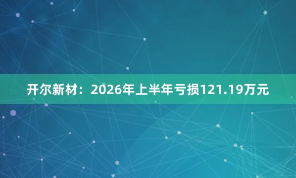 开尔新材：2026年上半年亏损121.19万元