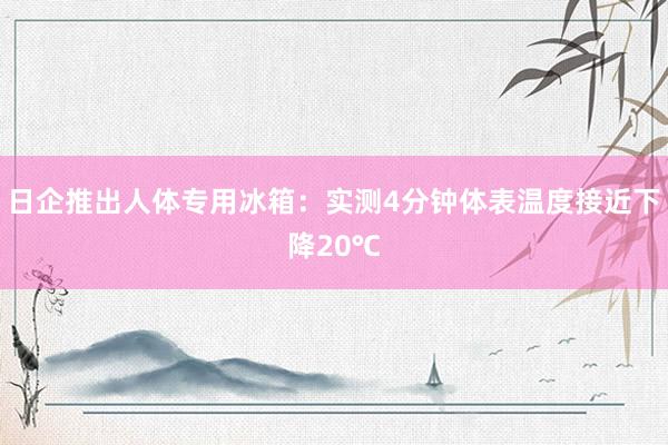 日企推出人体专用冰箱：实测4分钟体表温度接近下降20℃
