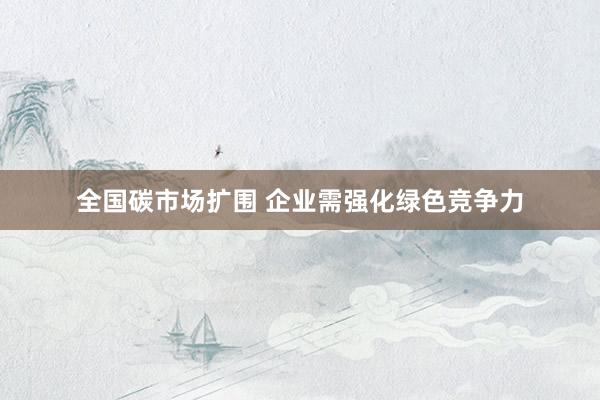 全国碳市场扩围 企业需强化绿色竞争力