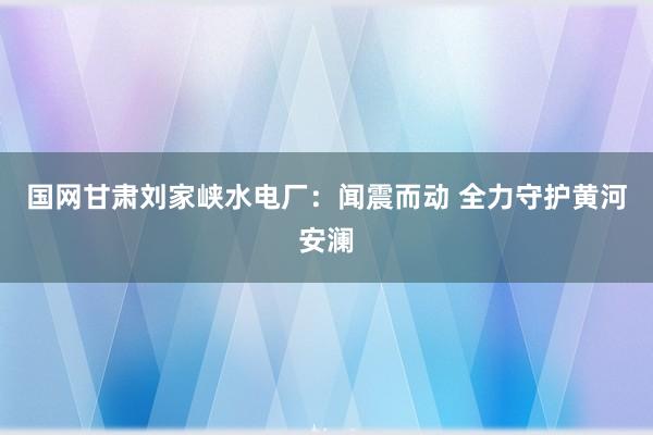 国网甘肃刘家峡水电厂：闻震而动 全力守护黄河安澜