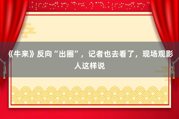 《牛来》反向“出圈”，记者也去看了，现场观影人这样说