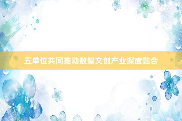 五单位共同推动数智文创产业深度融合