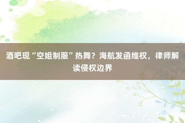 酒吧现“空姐制服”热舞？海航发函维权，律师解读侵权边界