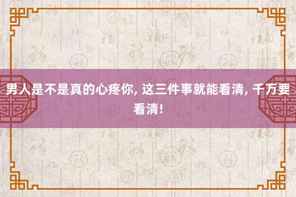 男人是不是真的心疼你, 这三件事就能看清, 千万要看清!
