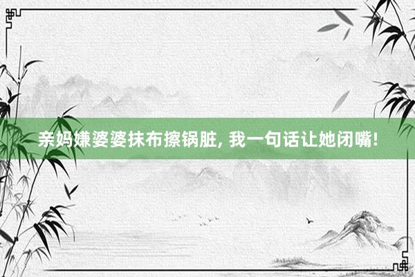 亲妈嫌婆婆抹布擦锅脏, 我一句话让她闭嘴!