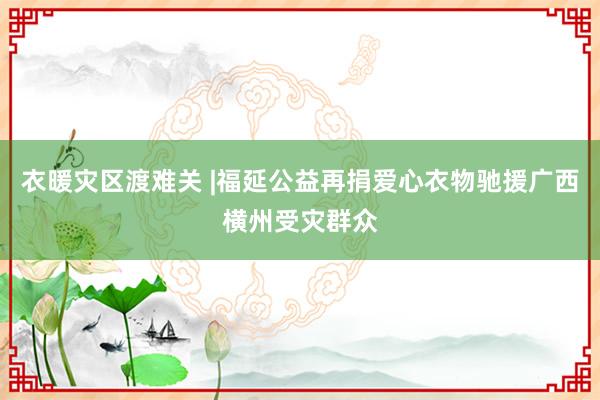 衣暖灾区渡难关 |福延公益再捐爱心衣物驰援广西横州受灾群众